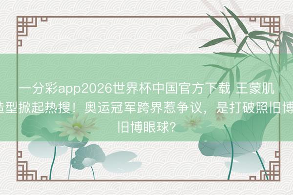 一分彩app2026世界杯中国官方下载 王蒙肌肉贴造型掀起热搜！奥运冠军跨界惹争议，是打破照旧博眼球？