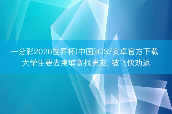 一分彩2026世界杯(中国)IOS/安卓官方下载 大学生要去柬埔寨找男友, 被飞快劝返