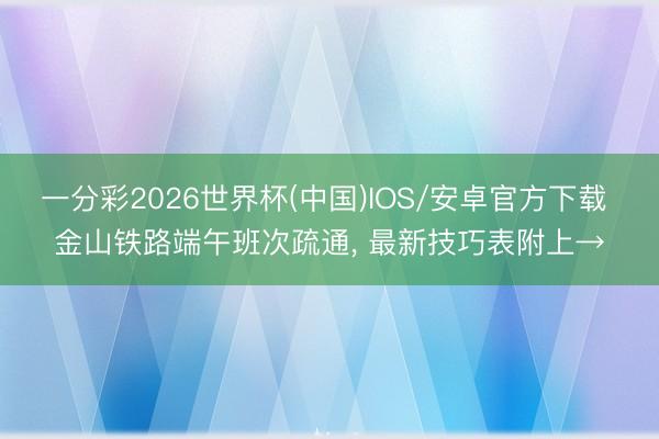 一分彩2026世界杯(中国)IOS/安卓官方下载 金山铁路端午班次疏通, 最新技巧表附上→