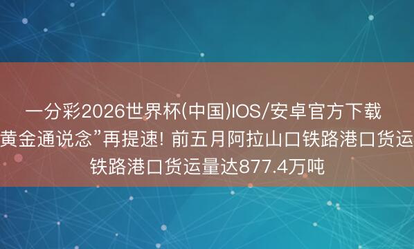一分彩2026世界杯(中国)IOS/安卓官方下载 石榴数据线丨“黄金通说念”再提速! 前五月阿拉山口铁路港口货运量达877.4万吨