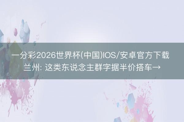 一分彩2026世界杯(中国)IOS/安卓官方下载 兰州: 这类东说念主群字据半价搭车→