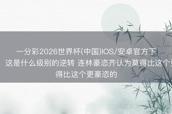 一分彩2026世界杯(中国)IOS/安卓官方下载 记者：这是什么级别的逆转 连林豪恣齐认为莫得比这个更豪恣的