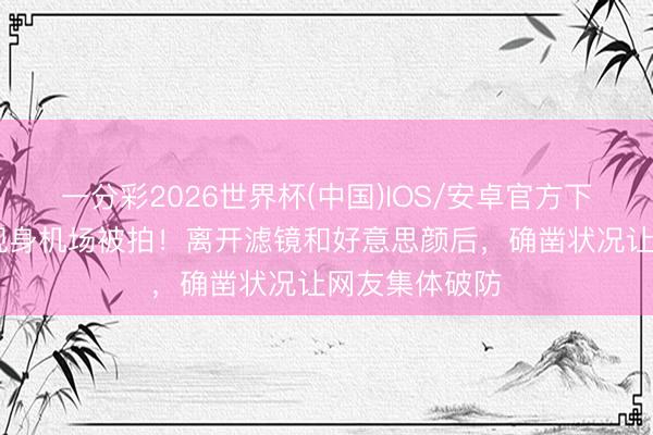 一分彩2026世界杯(中国)IOS/安卓官方下载 女星素颜现身机场被拍！离开滤镜和好意思颜后，确凿状况让网友集体破防