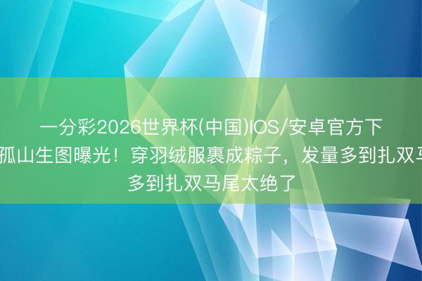 一分彩2026世界杯(中国)IOS/安卓官方下载 娜扎大孤山生图曝光！穿羽绒服裹成粽子，发量多到扎双马尾太绝了