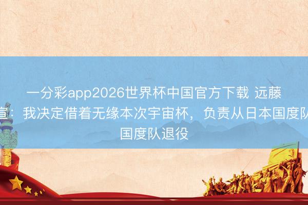 一分彩app2026世界杯中国官方下载 远藤航自宣：我决定借着无缘本次宇宙杯，负责从日本国度队退役