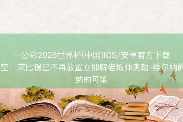 一分彩2026世界杯(中国)IOS/安卓官方下载 德太空：莱比锡已不再放置立即解老板帅奥勒·维尔纳的可能