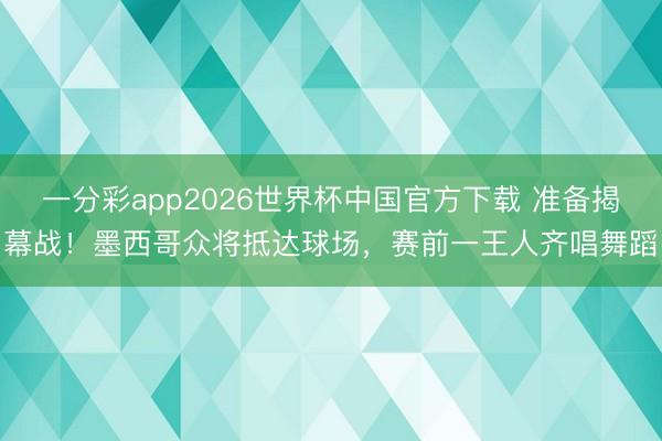 一分彩app2026世界杯中国官方下载 准备揭幕战！墨西哥众将抵达球场，赛前一王人齐唱舞蹈