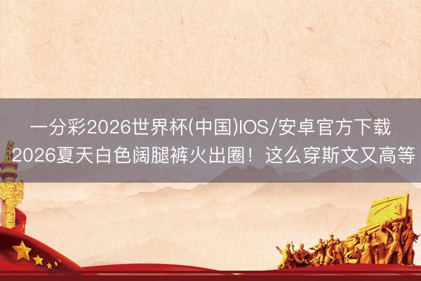 一分彩2026世界杯(中国)IOS/安卓官方下载 2026夏天白色阔腿裤火出圈！这么穿斯文又高等