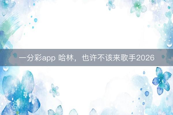 一分彩app 哈林，也许不该来歌手2026