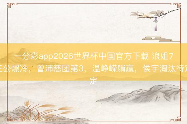 一分彩app2026世界杯中国官方下载 浪姐7三公爆冷，曾沛慈团第3，温峥嵘躺赢，侯宇淘汰待定