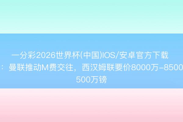 一分彩2026世界杯(中国)IOS/安卓官方下载 记者:曼联推动M费交往,西汉姆联要价8000万-8500万镑