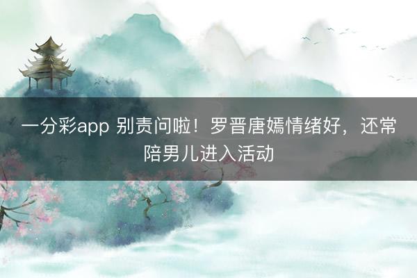 一分彩app 别责问啦！罗晋唐嫣情绪好，还常陪男儿进入活动