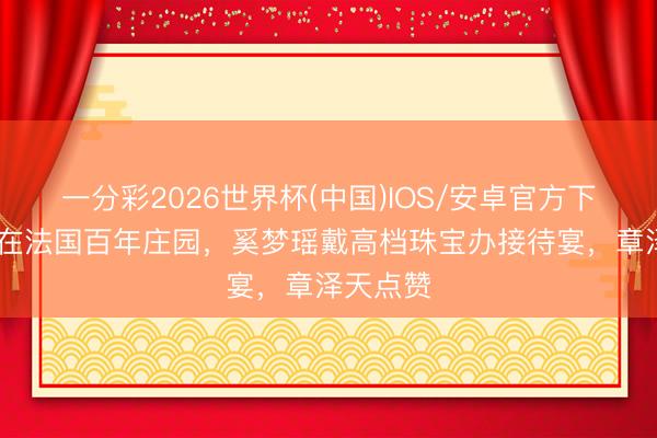 一分彩2026世界杯(中国)IOS/安卓官方下载 婚典在法国百年庄园，奚梦瑶戴高档珠宝办接待宴，章泽天点赞