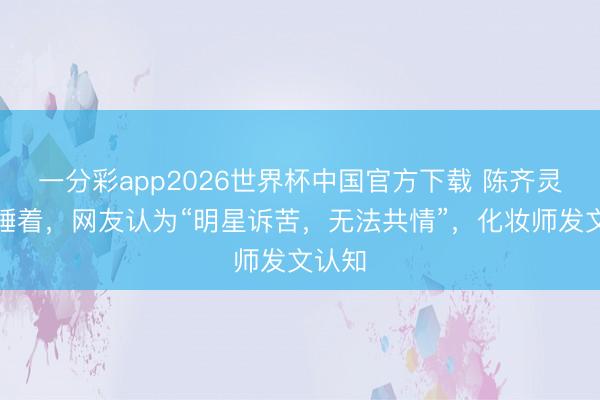 一分彩app2026世界杯中国官方下载 陈齐灵化妆睡着，网友认为“明星诉苦，无法共情”，化妆师发文认知