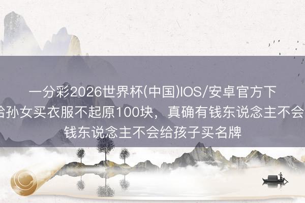一分彩2026世界杯(中国)IOS/安卓官方下载 向太自曝给孙女买衣服不起原100块，真确有钱东说念主不会给孩子买名牌