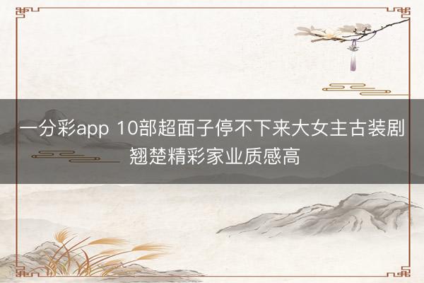 一分彩app 10部超面子停不下来大女主古装剧 翘楚精彩家业质感高