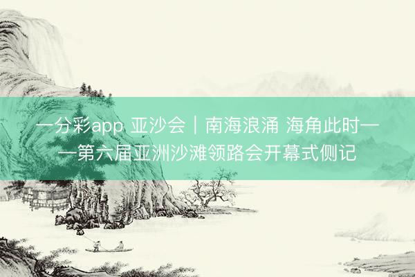 一分彩app 亚沙会｜南海浪涌 海角此时——第六届亚洲沙滩领路会开幕式侧记