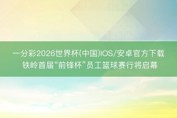 一分彩2026世界杯(中国)IOS/安卓官方下载 铁岭首届“前锋杯”员工篮球赛行将启幕