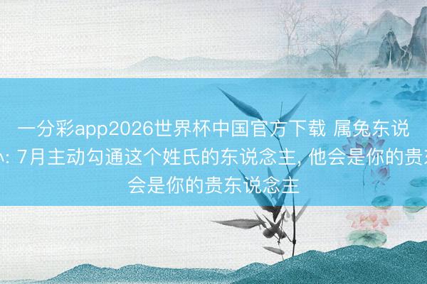一分彩app2026世界杯中国官方下载 属兔东说念主细心: 7月主动勾通这个姓氏的东说念主， 他会是你的贵东说念主
