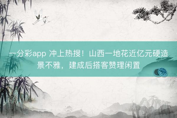 一分彩app 冲上热搜！山西一地花近亿元硬造景不雅，建成后搭客赞理闲置