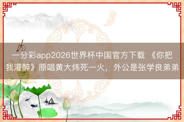 一分彩app2026世界杯中国官方下载 《你把我灌醉》原唱黄大炜死一火，外公是张学良弟弟