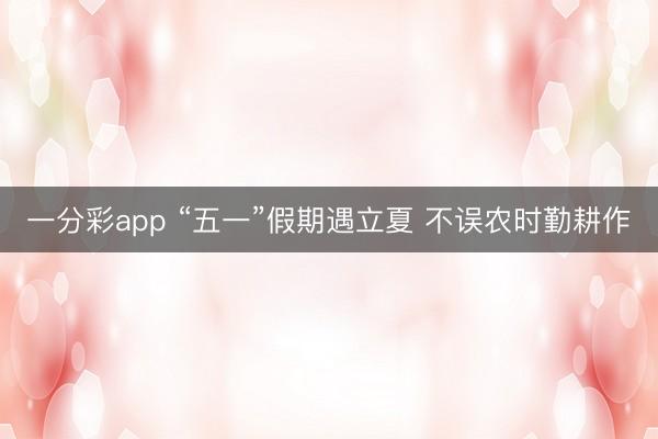 一分彩app “五一”假期遇立夏 不误农时勤耕作