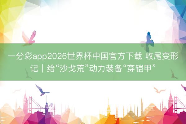 一分彩app2026世界杯中国官方下载 收尾变形记｜给“沙戈荒”动力装备“穿铠甲”