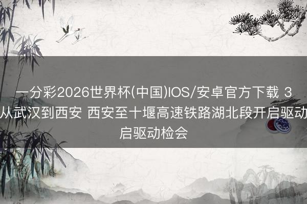 一分彩2026世界杯(中国)IOS/安卓官方下载 3小时从武汉到西安 西安至十堰高速铁路湖北段开启驱动检会