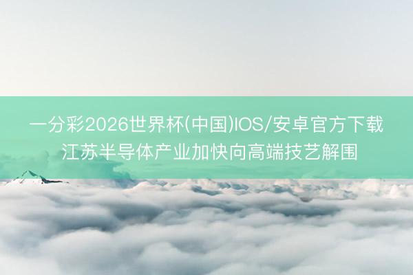 一分彩2026世界杯(中国)IOS/安卓官方下载 江苏半导体产业加快向高端技艺解围