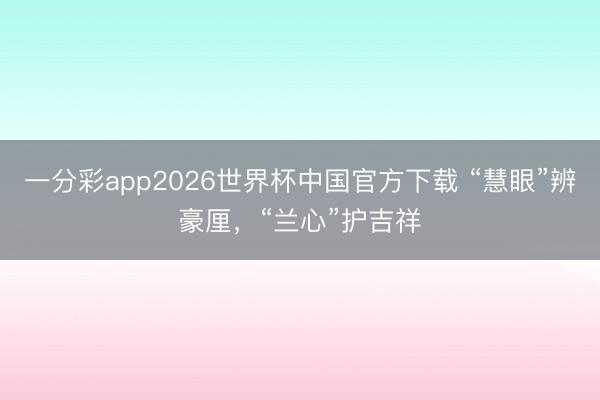 一分彩app2026世界杯中国官方下载 “慧眼”辨豪厘,“兰心”护吉祥