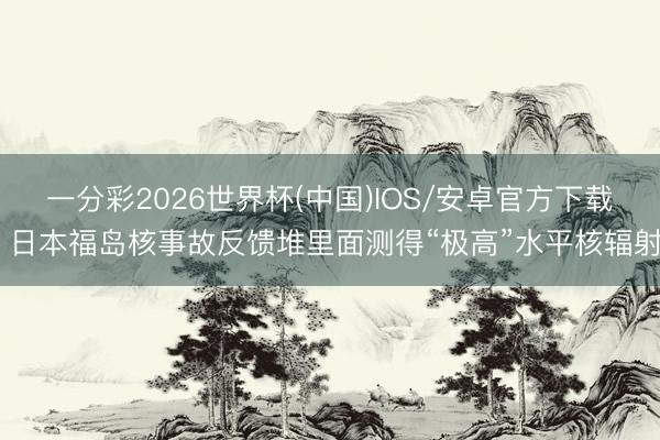 一分彩2026世界杯(中国)IOS/安卓官方下载 日本福岛核事故反馈堆里面测得“极高”水平核辐射