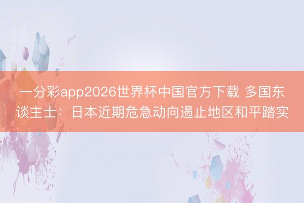 一分彩app2026世界杯中国官方下载 多国东谈主士:日本近期危急动向遏止地区和平踏实