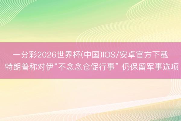 一分彩2026世界杯(中国)IOS/安卓官方下载 特朗普称对伊“不念念仓促行事” 仍保留军事选项