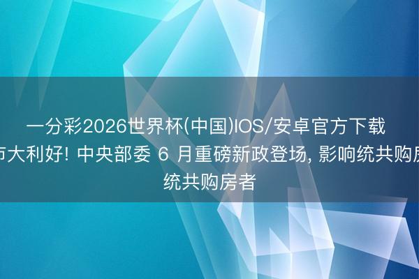 一分彩2026世界杯(中国)IOS/安卓官方下载 楼市大利好! 中央部委 6 月重磅新政登场， 影响统共购房者