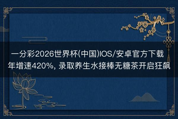 一分彩2026世界杯(中国)IOS/安卓官方下载 年增速420%， 录取养生水接棒无糖茶开启狂飙