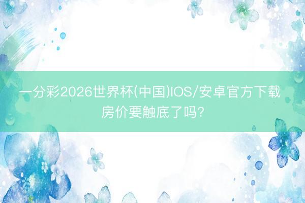 一分彩2026世界杯(中国)IOS/安卓官方下载 房价要触底了吗?