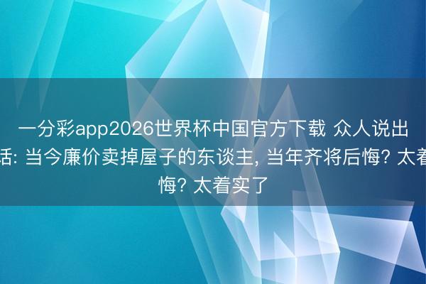 一分彩app2026世界杯中国官方下载 众人说出大真话: 当今廉价卖掉屋子的东谈主， 当年齐将后悔? 太着实了