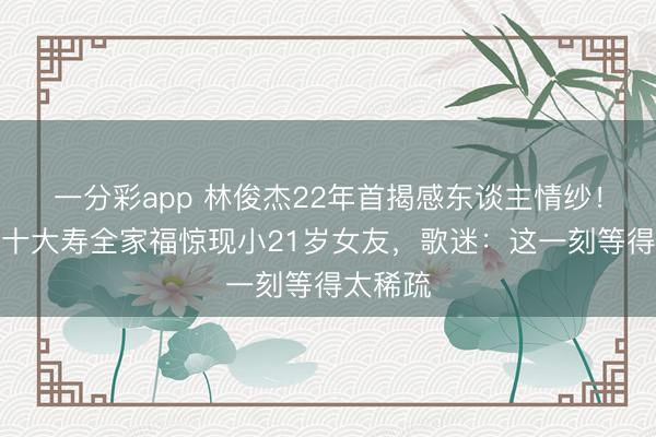 一分彩app 林俊杰22年首揭感东谈主情纱！母亲七十大寿全家福惊现小21岁女友，歌迷：这一刻等得太稀疏