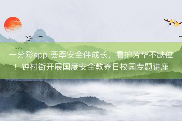 一分彩app 荟萃安全伴成长，看护芳华不缺位！钟村街开展国度安全教养日校园专题讲座