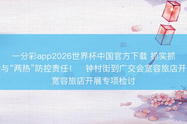 一分彩app2026世界杯中国官方下载 抓实抓细就业保险与“两热”防控责任！​钟村街到广交会宽容旅店开展专项检讨