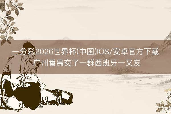 一分彩2026世界杯(中国)IOS/安卓官方下载 广州番禺交了一群西班牙一又友