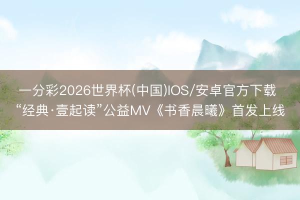 一分彩2026世界杯(中国)IOS/安卓官方下载 “经典·壹起读”公益MV《书香晨曦》首发上线
