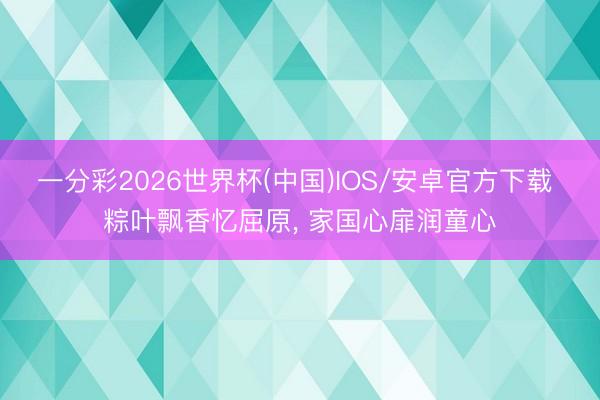 一分彩2026世界杯(中国)IOS/安卓官方下载 粽叶飘香忆屈原， 家国心扉润童心