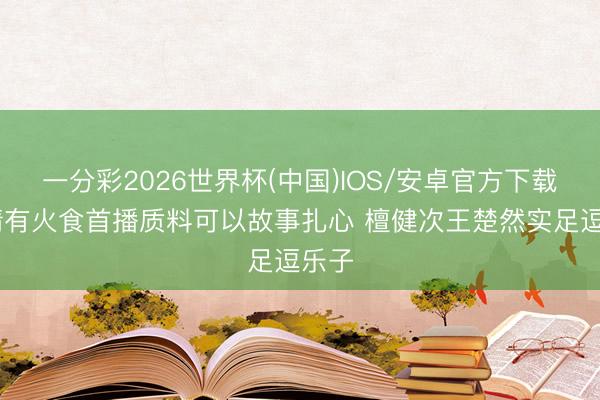 一分彩2026世界杯(中国)IOS/安卓官方下载 爱情有火食首播质料可以故事扎心 檀健次王楚然实足逗乐子