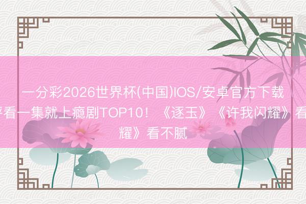 一分彩2026世界杯(中国)IOS/安卓官方下载 网评看一集就上瘾剧TOP10！《逐玉》《许我闪耀》看不腻