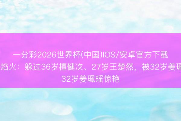 一分彩2026世界杯(中国)IOS/安卓官方下载 爱情有焰火:躲过36岁檀健次、27岁王楚然,被32岁姜珮瑶惊艳