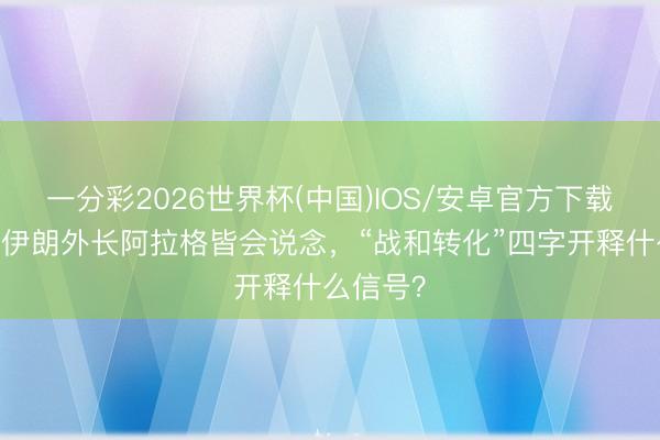 一分彩2026世界杯(中国)IOS/安卓官方下载 王毅同伊朗外长阿拉格皆会说念,“战和转化”四字开释什么信号?