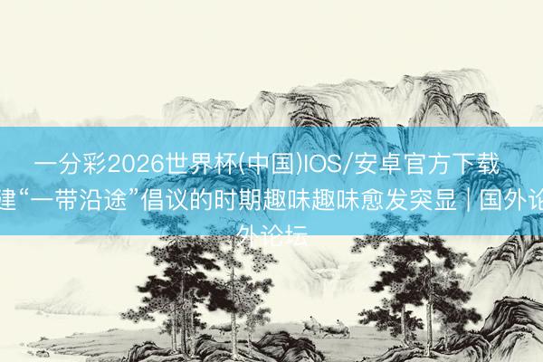 一分彩2026世界杯(中国)IOS/安卓官方下载 共建“一带沿途”倡议的时期趣味趣味愈发突显 | 国外论坛