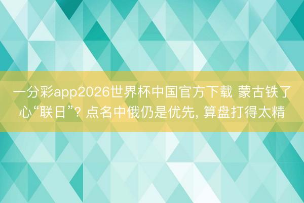 一分彩app2026世界杯中国官方下载 蒙古铁了心“联日”? 点名中俄仍是优先， 算盘打得太精