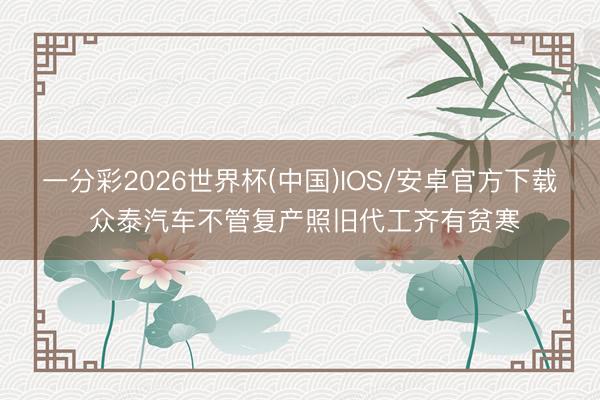 一分彩2026世界杯(中国)IOS/安卓官方下载 众泰汽车不管复产照旧代工齐有贫寒